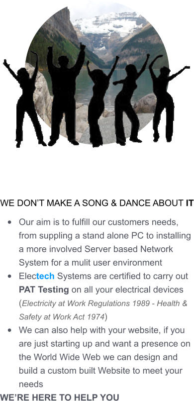 WE DON’T MAKE A SONG & DANCE ABOUT IT •	Our aim is to fulfill our customers needs, from suppling a stand alone PC to installing a more involved Server based Network System for a mulit user environment •	Electech Systems are certified to carry out PAT Testing on all your electrical devices (Electricity at Work Regulations 1989 - Health & Safety at Work Act 1974) •	We can also help with your website, if you are just starting up and want a presence on the World Wide Web we can design and build a custom built Website to meet your needs WE’RE HERE TO HELP YOU