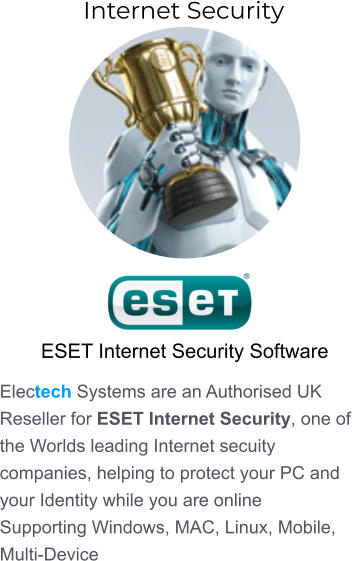 ESET Internet Security Software Electech Systems are an Authorised UK Reseller for ESET Internet Security, one of the Worlds leading Internet secuity companies, helping to protect your PC and your Identity while you are online Supporting Windows, MAC, Linux, Mobile, Multi-Device  Internet Security